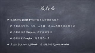 缓存层
根据hot及 order by定时服务主动推送热缓存
当数据为空时，只有⼀⼈去db，其他⼈在服务端超时自旋
热数据不采用expire，避免缓存穿透
冷数据采用expire，避免缓存太多
多虚拟节点的⼀致性hash，升级缓存后减少cache miss
 