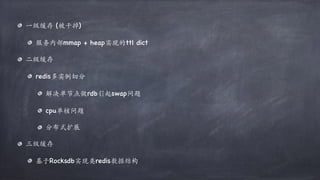 ⼀级缓存 (被⼲掉)
服务内部mmap + heap实现的ttl dict
⼆级缓存
redis多实例切分
解决单节点做rdb引起swap问题
cpu单核问题
分布式扩展
三级缓存
基于Rocksdb实现类redis数据结构
 