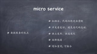 micro service
要微服务的优点
松耦合，代码结构更加清晰
开发者友好，避免老代码包袱.
独立发布、快速迭代
故障隔离
增加重用, 可组合
 
