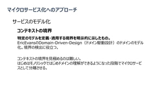 マイクロサービス化へのアプローチ
サービスのモデル化
コンテキストの境界
特定のモデルを定義・適用する境界を明示的に示したもの。
EricEvansのDomain-Driven-Design（ドメイン駆動設計）のドメインのモデル
化。境界の検出に役立つ。
コンテキストの境界を見極めるのは難しい。
はじめはモノリシックではじめドメインの理解ができるようになった段階でマイクロサービ
スとして分離させる。
 