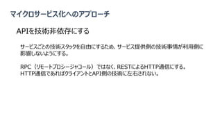 マイクロサービス化へのアプローチ
APIを技術非依存にする
サービスごとの技術スタックを自由にするため、サービス提供側の技術事情が利用側に
影響しないようにする。
RPC（リモートプロシージャコール）ではなく、RESTによるHTTP通信にする。
HTTP通信であればクライアントとAPI側の技術に左右されない。
 