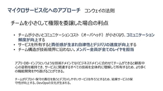 マイクロサービス化へのアプローチ
チームを小さくして権限を委譲した場合の利点
• チームが小さいとコミュニケーションコスト（オーバヘッド）が小さくなり、コミュニケーション
頻度が向上する
• サービスを所有すると責任感が生まれ自律性とデリバリの速度が向上する
• チーム構造が技術境界に沿わない。メンバー全員が全てのレイヤを担当
チームがデプロイ・保守の責任を負うとデプロイしやすいサービスを作ろうとするため、結果サービスの保
守性が向上する。DevOpsの文化が生まれる。
アプリ・DB・インフラというような技術ドメインでなくビジネスドメインに合わせてチームができると顧客中
心の姿勢を維持でき、サービスに関連するすべての技術を全体的に理解して所有するため、より多く
の機能開発をやり遂げることができる。
コンウェイの法則
 