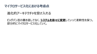 マイクロサービス化における考慮点
進化的アーキテクチャを受け入れる
ビッグバン型の書き直しでなく、システムを徐々に変更していって柔軟性を保つ。
部分的にマイクロサービス化していく。
 