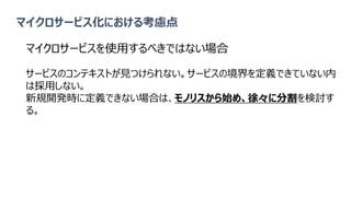マイクロサービス化における考慮点
マイクロサービスを使用するべきではない場合
サービスのコンテキストが見つけられない。サービスの境界を定義できていない内
は採用しない。
新規開発時に定義できない場合は、モノリスから始め、徐々に分割を検討す
る。
 