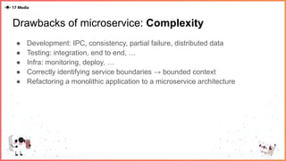 Drawbacks of microservice: Complexity
● Development: IPC, consistency, partial failure, distributed data
● Testing: integration, end to end, …
● Infra: monitoring, deploy, …
● Correctly identifying service boundaries → bounded context
● Refactoring a monolithic application to a microservice architecture
 