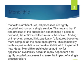 Monolithic
monolithic architectures, all processes are tightly
coupled and run as a single service. This means that if
one process of the application experiences a spike in
demand, the entire architecture must be scaled. Adding
or improving a monolithic application’s features becomes
more complex as the code base grows. This complexity
limits experimentation and makes it difficult to implement
new ideas. Monolithic architectures add risk for
application availability because many dependent and
tightly coupled processes increase the impact of a single
process failure 4/30/2023
5
 