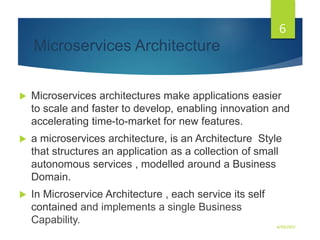 Microservices Architecture
 Microservices architectures make applications easier
to scale and faster to develop, enabling innovation and
accelerating time-to-market for new features.
 a microservices architecture, is an Architecture Style
that structures an application as a collection of small
autonomous services , modelled around a Business
Domain.
 In Microservice Architecture , each service its self
contained and implements a single Business
Capability. 4/30/2023
6
 