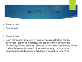 Characteristics of Microservices
 Autonomous
 Specialized
 Autonomous
 Each component service in a microservices architecture can be
developed, deployed, operated, and scaled without affecting the
functioning of other services. Services do not need to share any of their
code or implementation with other services. Any communication
between individual components happens via well-defined APIs.
 