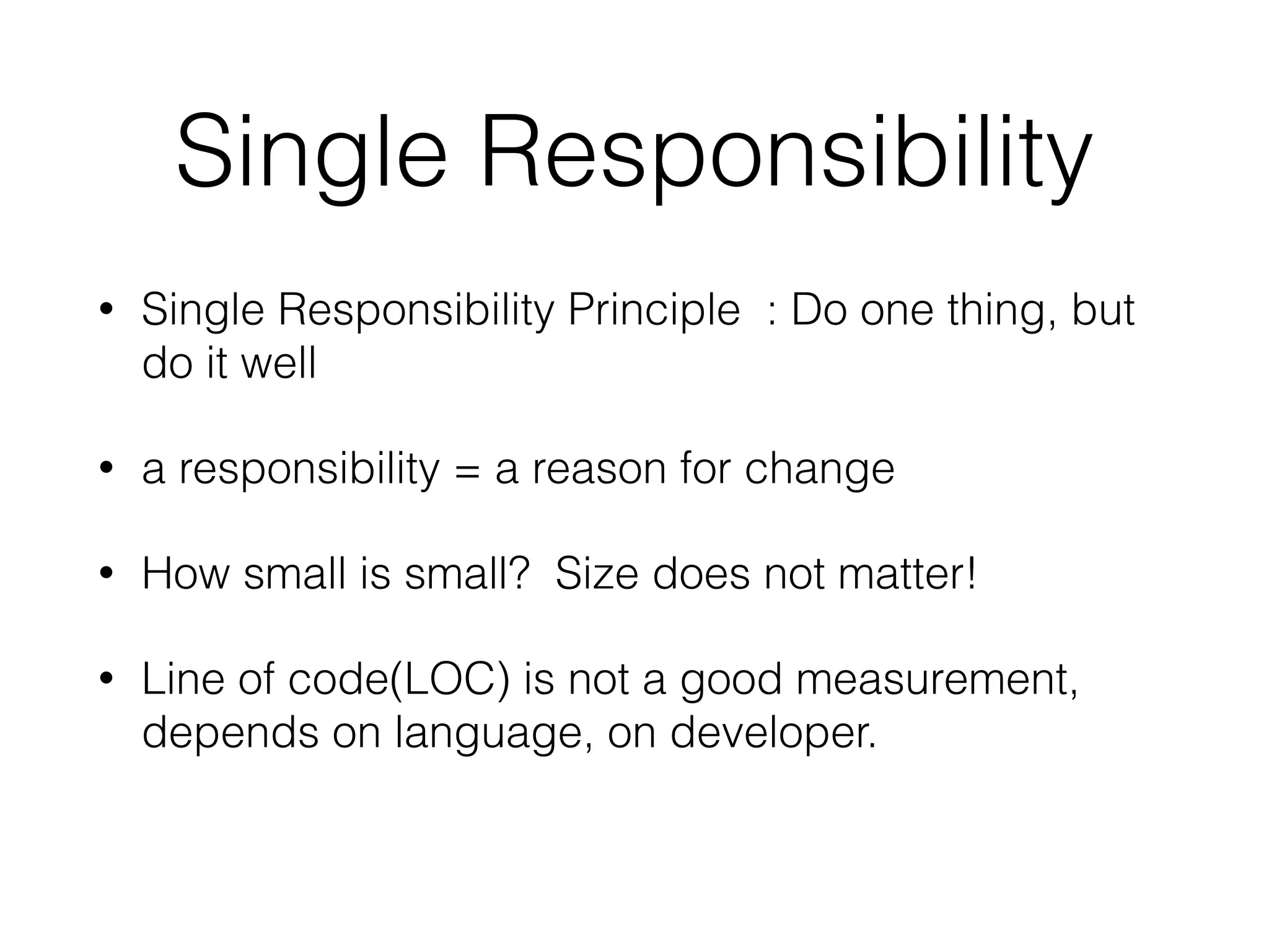 Single Responsibility 
• Single Responsibility Principle : Do one thing, but 
do it well 
• a responsibility = a reason for change 
• How small is small? Size does not matter! 
• Line of code(LOC) is not a good measurement, 
depends on language, on developer. 
 