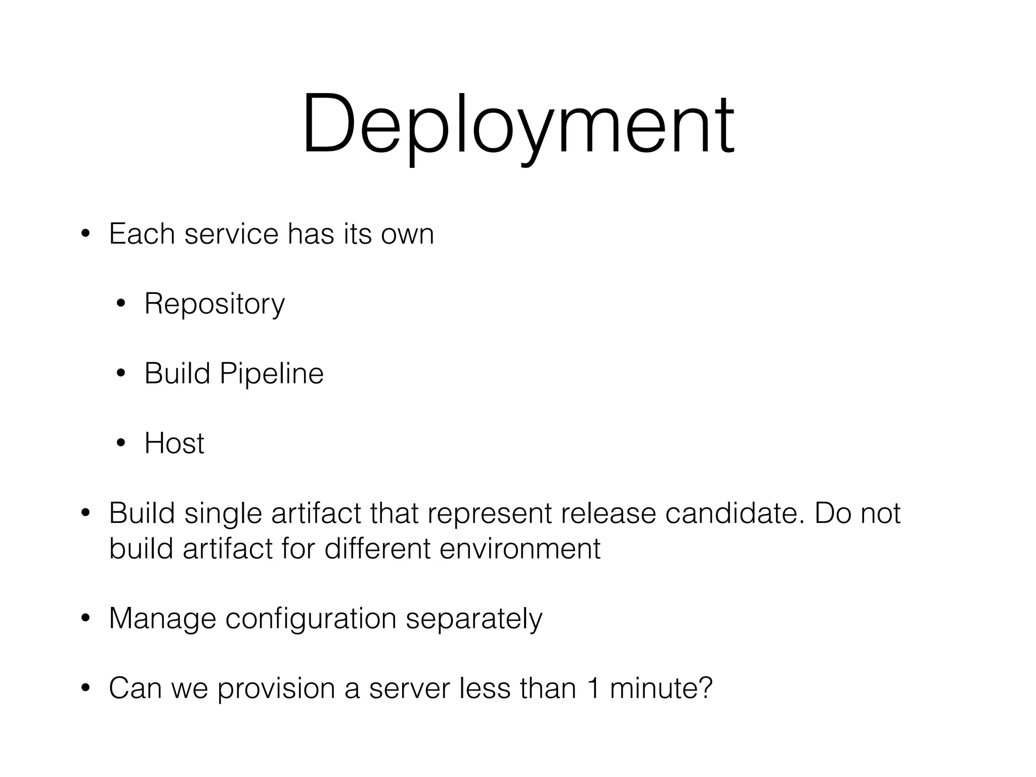 Deployment 
• Each service has its own 
• Repository 
• Build Pipeline 
• Host 
• Build single artifact that represent release candidate. Do not 
build artifact for different environment 
• Manage configuration separately 
• Can we provision a server less than 1 minute? 
 