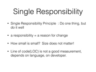 Single Responsibility 
• Single Responsibility Principle : Do one thing, but 
do it well 
• a responsibility = a reason for change 
• How small is small? Size does not matter! 
• Line of code(LOC) is not a good measurement, 
depends on language, on developer. 
 