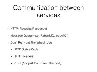 Communication between 
services 
• HTTP (Request, Response) 
• Message Queue (e.g. RabbitMQ, zeroMQ ) 
• Don’t Reinvent The Wheel. Use 
• HTTP Status Code 
• HTTP Headers 
• REST (Not just the url also the body) 
 
