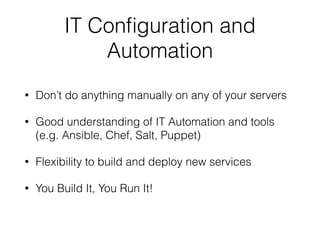 IT Configuration and 
Automation 
• Don’t do anything manually on any of your servers 
• Good understanding of IT Automation and tools 
(e.g. Ansible, Chef, Salt, Puppet) 
• Flexibility to build and deploy new services 
• You Build It, You Run It! 
 