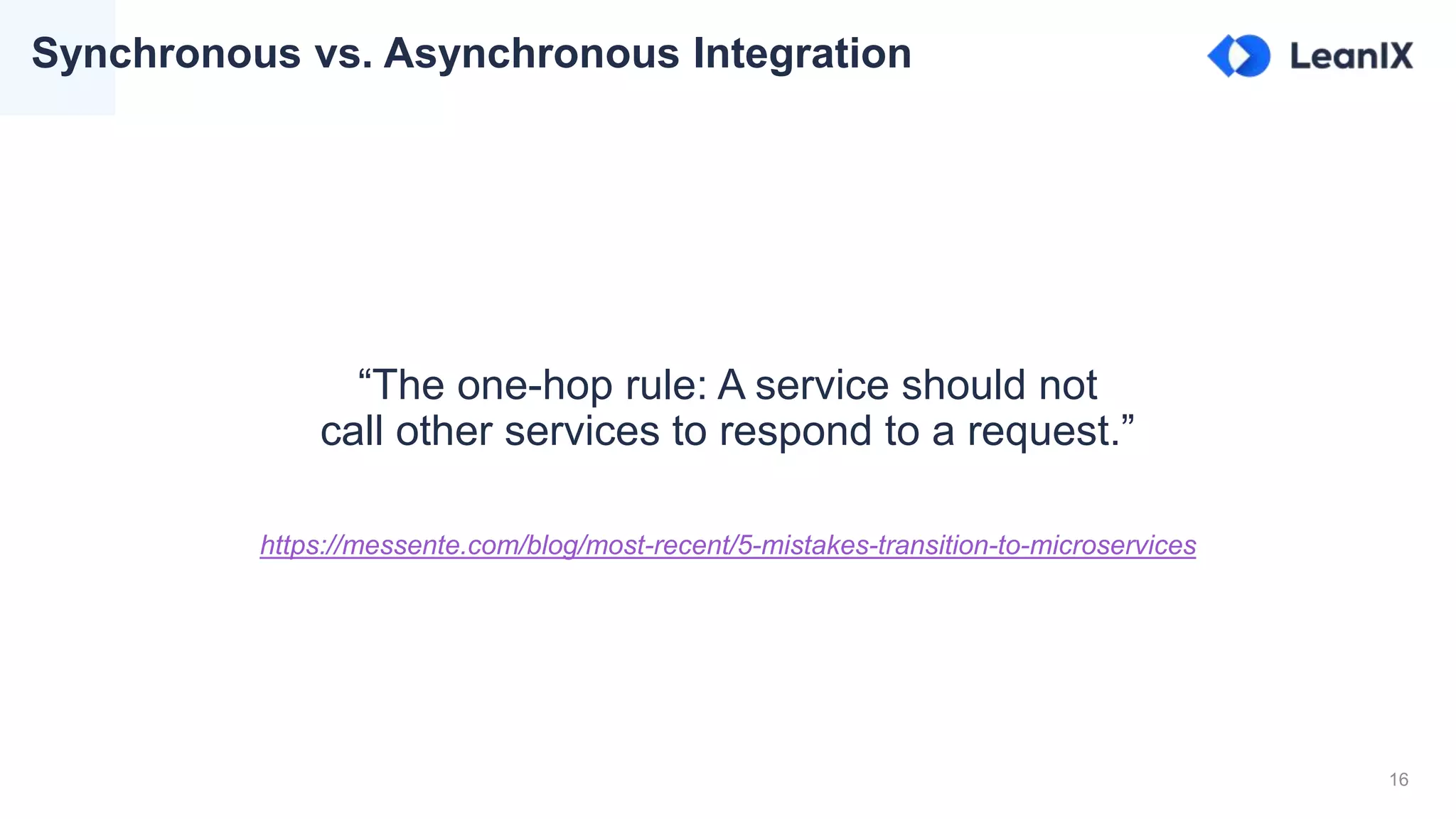 16
Synchronous vs. Asynchronous Integration
“The one-hop rule: A service should not
call other services to respond to a request.”
https://messente.com/blog/most-recent/5-mistakes-transition-to-microservices
 