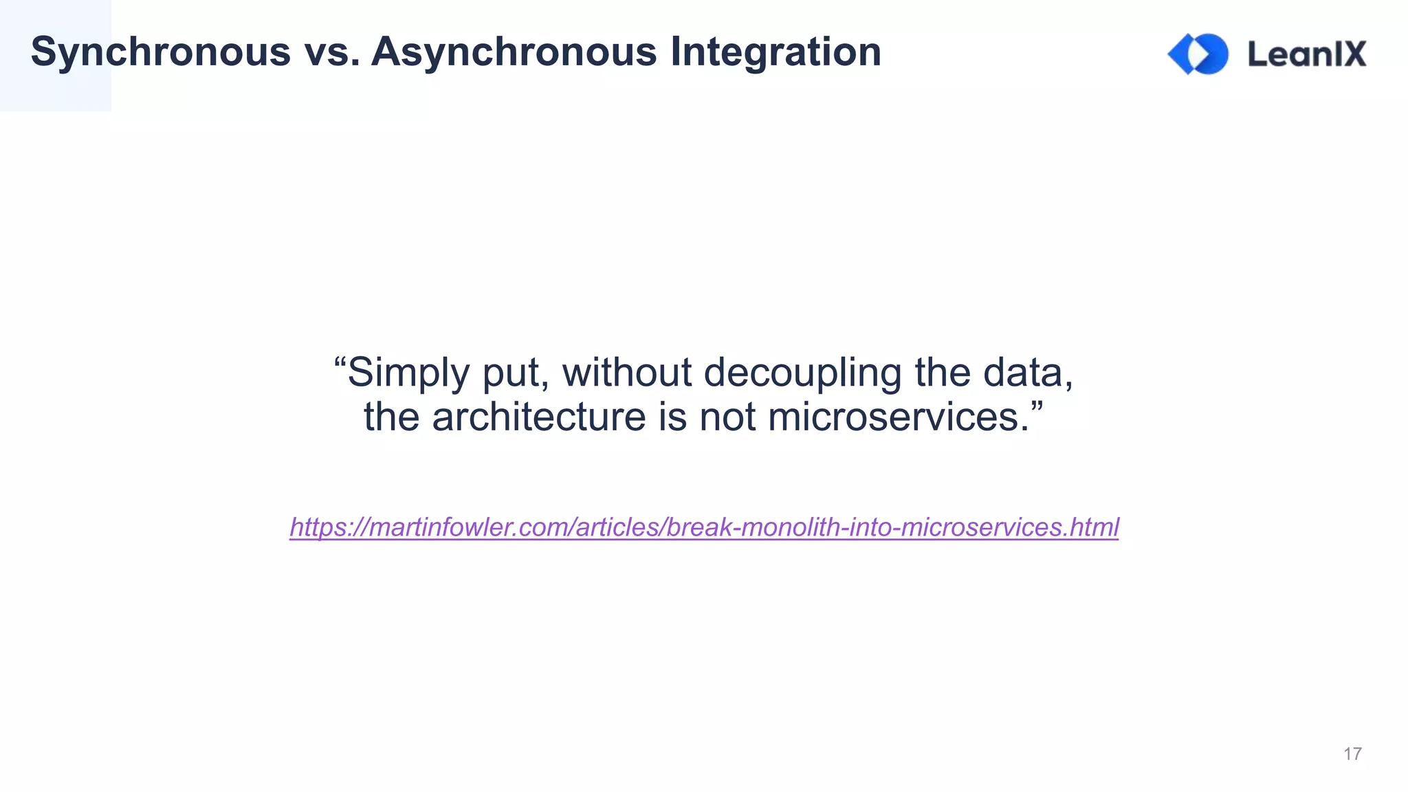 17
Synchronous vs. Asynchronous Integration
“Simply put, without decoupling the data,
the architecture is not microservices.”
https://martinfowler.com/articles/break-monolith-into-microservices.html
 