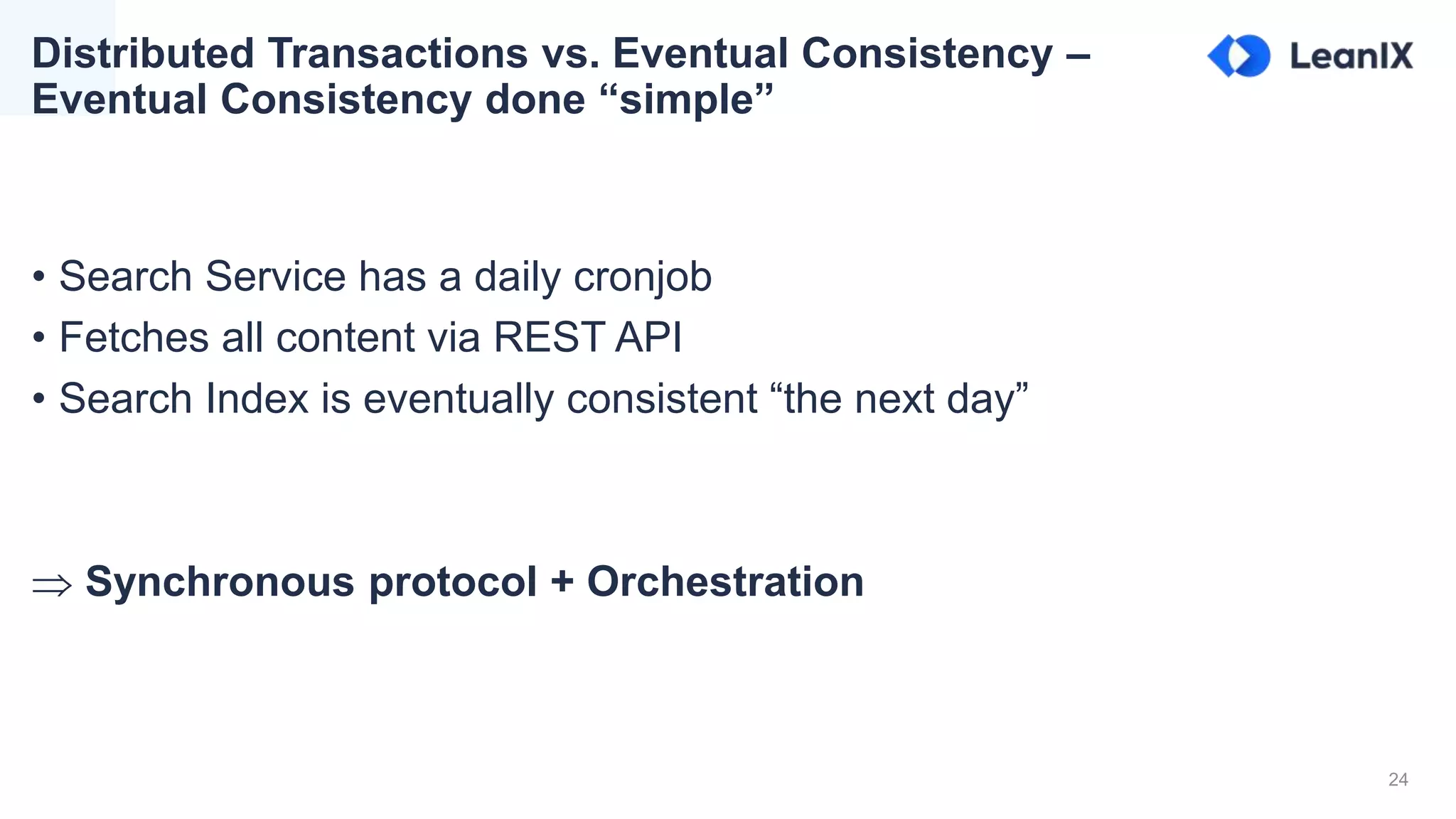 24
• Search Service has a daily cronjob
• Fetches all content via REST API
• Search Index is eventually consistent “the next day”
 Synchronous protocol + Orchestration
Distributed Transactions vs. Eventual Consistency –
Eventual Consistency done “simple”
 