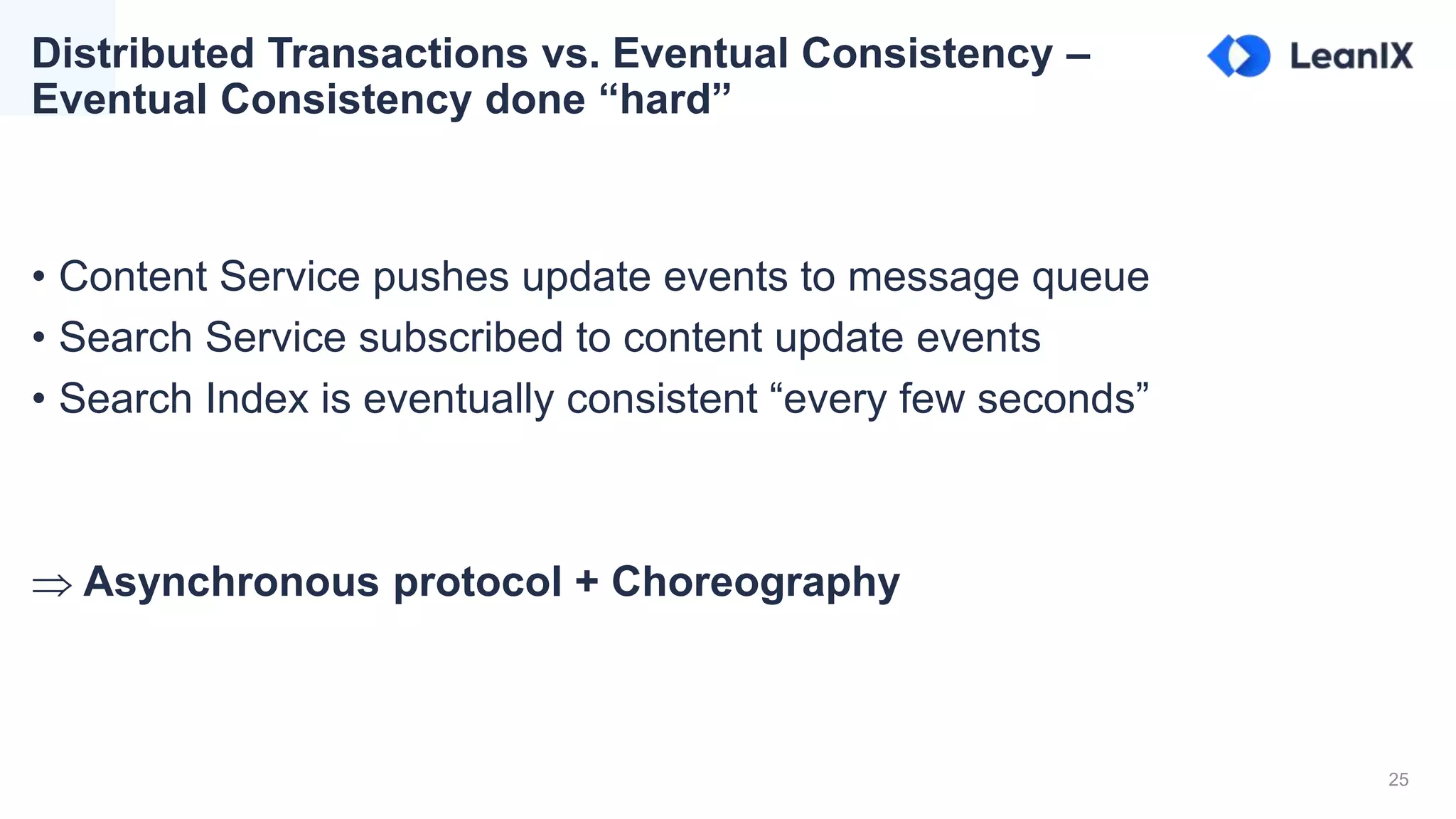 25
Distributed Transactions vs. Eventual Consistency –
Eventual Consistency done “hard”
• Content Service pushes update events to message queue
• Search Service subscribed to content update events
• Search Index is eventually consistent “every few seconds”
 Asynchronous protocol + Choreography
 