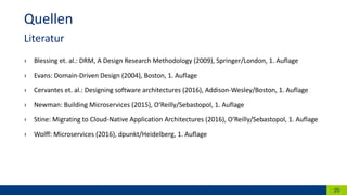 › Blessing et. al.: DRM, A Design Research Methodology (2009), Springer/London, 1. Auflage
› Evans: Domain-Driven Design (2004), Boston, 1. Auflage
› Cervantes et. al.: Designing software architectures (2016), Addison-Wesley/Boston, 1. Auflage
› Newman: Building Microservices (2015), O‘Reilly/Sebastopol, 1. Auflage
› Stine: Migrating to Cloud-Native Application Architectures (2016), O‘Reilly/Sebastopol, 1. Auflage
› Wolff: Microservices (2016), dpunkt/Heidelberg, 1. Auflage
20
Quellen
Literatur
 