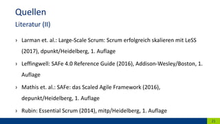 › Larman et. al.: Large-Scale Scrum: Scrum erfolgreich skalieren mit LeSS
(2017), dpunkt/Heidelberg, 1. Auflage
› Leffingwell: SAFe 4.0 Reference Guide (2016), Addison-Wesley/Boston, 1.
Auflage
› Mathis et. al.: SAFe: das Scaled Agile Framework (2016),
depunkt/Heidelberg, 1. Auflage
› Rubin: Essential Scrum (2014), mitp/Heidelberg, 1. Auflage
21
Quellen
Literatur (II)
 