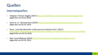 › Hodgson: Feature Toggles (2017) https://martinfowler.com/articles/feature-toggles.html
abgerufen am 02.01.2018
› Lewis et. al.: Microservices (2014) https://martinfowler.com/articles/microservices.html
abgerufen am 02.01.2018
› Posta.: Low-Risk Monolith to Microservice Evolution Part I (2017)
http://blog.christianposta.com/microservices/low-risk-monolith-to-microservice-evolution/
abgerfufen am 02.01.2018
› Sato: CanaryRelease (2014) https://martinfowler.com/bliki/CanaryRelease.html
abgerufen am 02.01.2018
22
Quellen
Internetquellen
 
