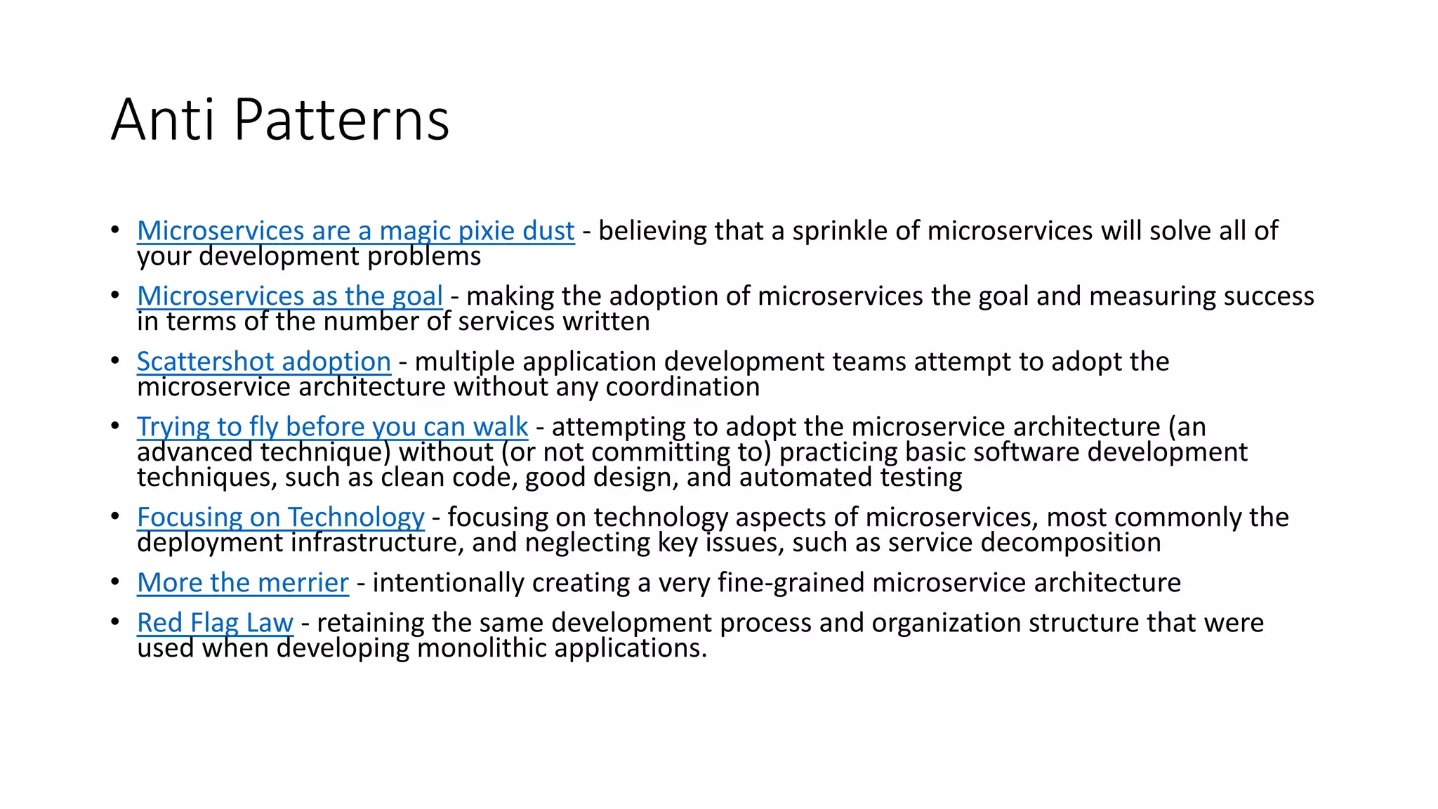 Anti Patterns
• Microservices are a magic pixie dust - believing that a sprinkle of microservices will solve all of
your development problems
• Microservices as the goal - making the adoption of microservices the goal and measuring success
in terms of the number of services written
• Scattershot adoption - multiple application development teams attempt to adopt the
microservice architecture without any coordination
• Trying to fly before you can walk - attempting to adopt the microservice architecture (an
advanced technique) without (or not committing to) practicing basic software development
techniques, such as clean code, good design, and automated testing
• Focusing on Technology - focusing on technology aspects of microservices, most commonly the
deployment infrastructure, and neglecting key issues, such as service decomposition
• More the merrier - intentionally creating a very fine-grained microservice architecture
• Red Flag Law - retaining the same development process and organization structure that were
used when developing monolithic applications.
 