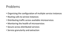 Problems
• Organizing the configuration of multiple service instances
• Routing calls to service instances
• Distributing traffic across available microservices
• Monitoring the health of microservices
• Secure across distributed services
• Service granularity and extraction
 