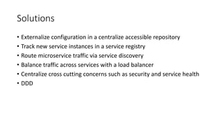 Solutions
• Externalize configuration in a centralize accessible repository
• Track new service instances in a service registry
• Route microservice traffic via service discovery
• Balance traffic across services with a load balancer
• Centralize cross cutting concerns such as security and service health
• DDD
 