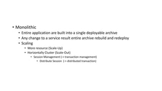 • Monolithic
• Entire application are built into a single deployable archive
• Any change to a service result entire archive rebuild and redeploy
• Scaling
• More resource (Scale-Up)
• Horizontally Cluster (Scale-Out)
• Session Management (-> transaction management)
• Distribute Session (-> distributed transaction)
 