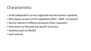 Characteristics
• Small independent service organized around business capability
• APIs expose service and its capabilities (REST , SOAP , Serializers)
• Service interact in different processes (from requester)
• Data stores are focused and specific to service
• Stateless (such as OAuth)
• Fault tolerant
 