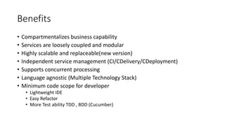 Benefits
• Compartmentalizes business capability
• Services are loosely coupled and modular
• Highly scalable and replaceable(new version)
• Independent service management (CI/CDelivery/CDeployment)
• Supports concurrent processing
• Language agnostic (Multiple Technology Stack)
• Minimum code scope for developer
• Lightweight IDE
• Easy Refactor
• More Test ability TDD , BDD (Cucumber)
 