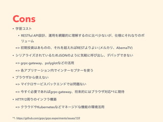 Cons
•
• RESTful API
=> REST ( AbemaTV)
• JSON
=> grpc-gateway polyglot
=>
•
=>
=> grpc-gateway *1
• HTTP/2
=> Kubernetes
*1. https://github.com/grpc/grpc-experiments/issues/159
 