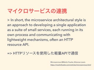 > In short, the microservice architectural style is
an approach to developing a single application
as a suite of small services, each running in its
own process and communicating with
lightweight mechanisms, often an HTTP
resource API.
=> HTTP API
Microservices @Martin Fowler, @James Lewis
https://martinfowler.com/articles/microservices.html
 
