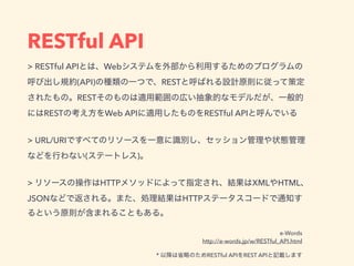 RESTful API
> RESTful API Web
(API) REST
REST
REST Web API RESTful API
 
> URL/URI
( )
 
> HTTP XML HTML
JSON HTTP
e-Words
http://e-words.jp/w/RESTful_API.html
* RESTful API REST API
 