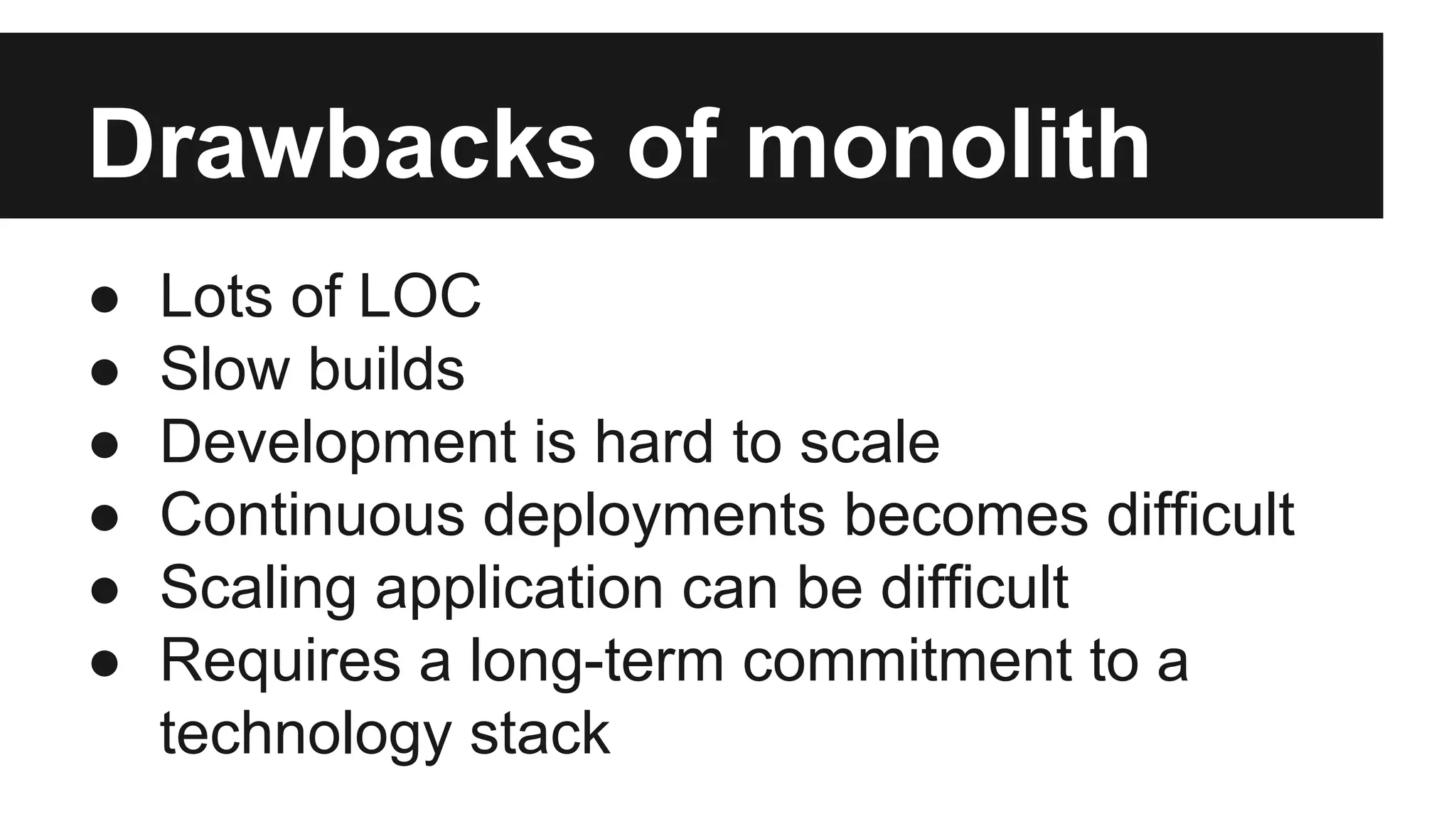 Drawbacks of monolith 
● Lots of LOC 
● Slow builds 
● Development is hard to scale 
● Continuous deployments becomes difficult 
● Scaling application can be difficult 
● Requires a long-term commitment to a 
technology stack 
 