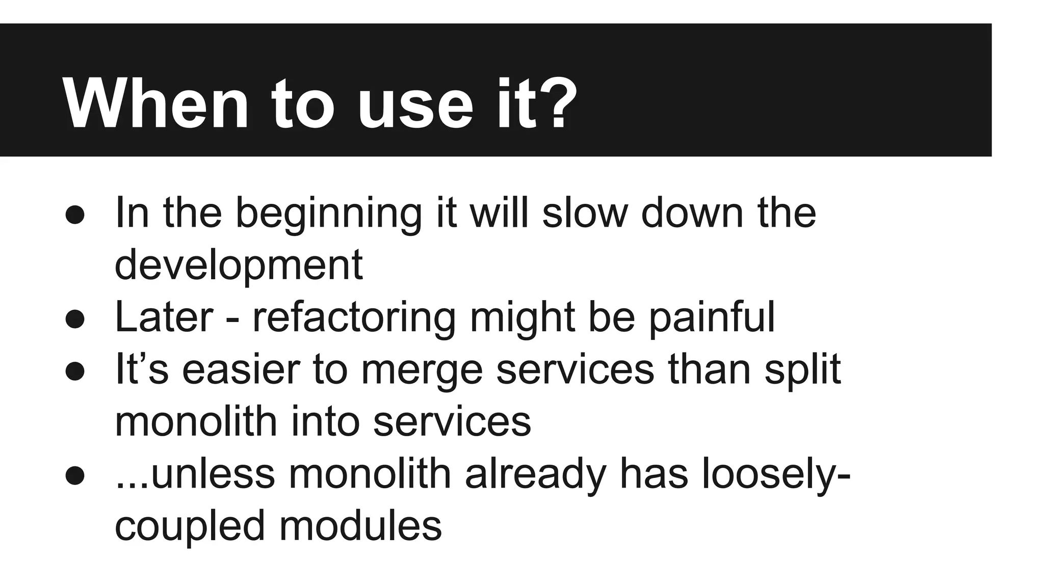 When to use it? 
● In the beginning it will slow down the 
development 
● Later - refactoring might be painful 
● It’s easier to merge services than split 
monolith into services 
● ...unless monolith already has loosely-coupled 
modules 
 