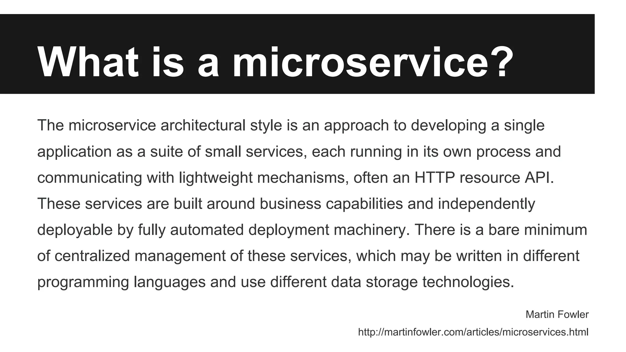 What is a microservice? 
The microservice architectural style is an approach to developing a single 
application as a suite of small services, each running in its own process and 
communicating with lightweight mechanisms, often an HTTP resource API. 
These services are built around business capabilities and independently 
deployable by fully automated deployment machinery. There is a bare minimum 
of centralized management of these services, which may be written in different 
programming languages and use different data storage technologies. 
Martin Fowler 
http://martinfowler.com/articles/microservices.html 
 