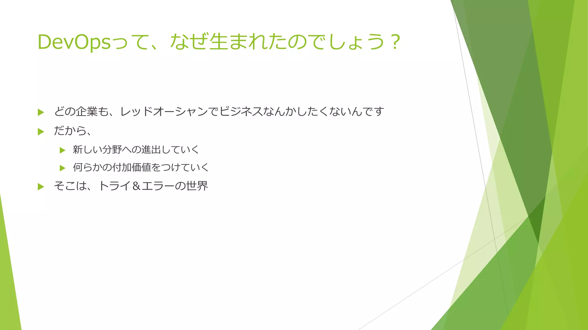 DevOpsって、なぜ生まれたのでしょう？
 どの企業も、レッドオーシャンでビジネスなんかしたくないんです
 だから、
 新しい分野への進出していく
 何らかの付加価値をつけていく
 そこは、トライ＆エラーの世界
 