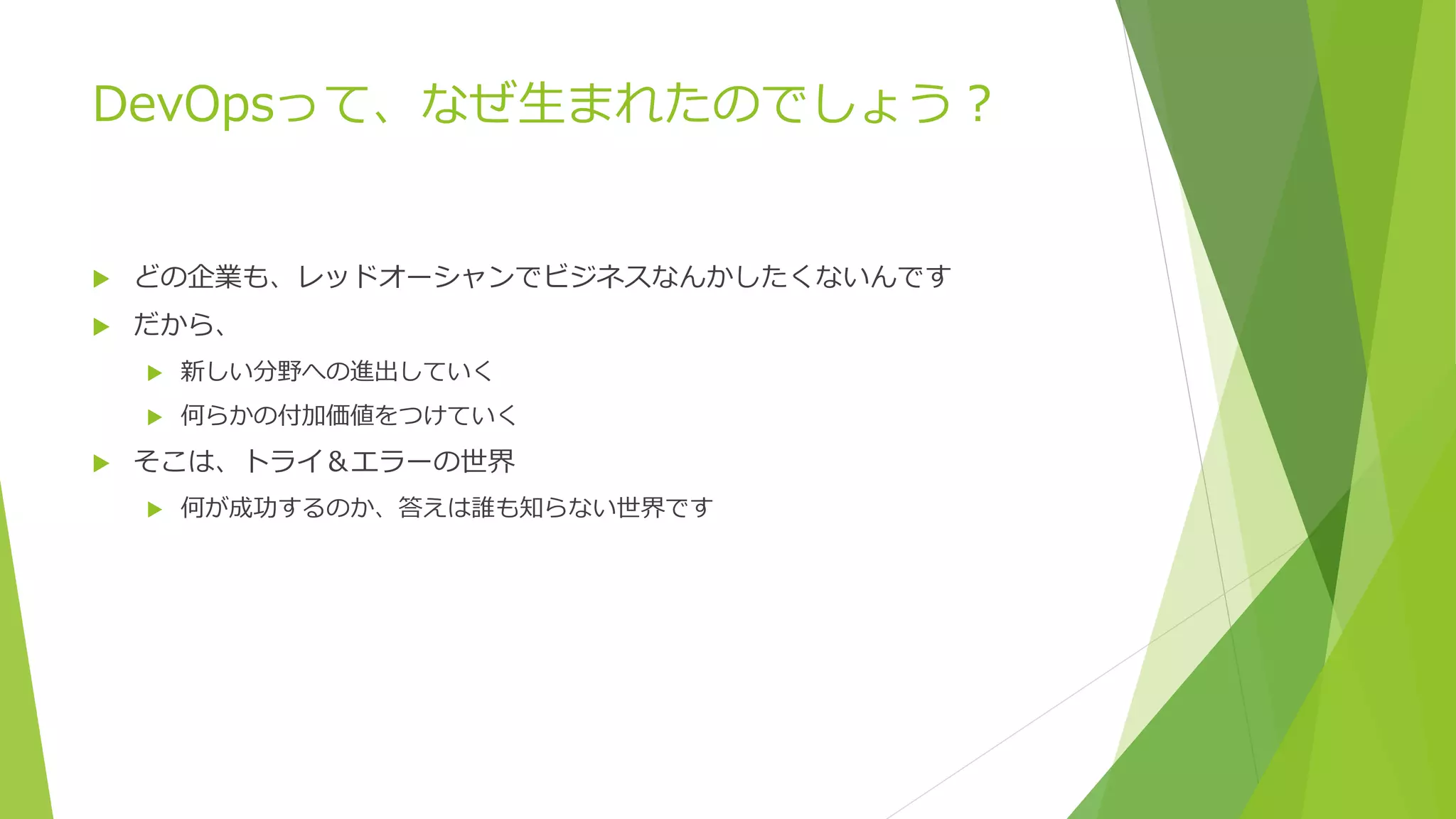 DevOpsって、なぜ生まれたのでしょう？
 どの企業も、レッドオーシャンでビジネスなんかしたくないんです
 だから、
 新しい分野への進出していく
 何らかの付加価値をつけていく
 そこは、トライ＆エラーの世界
 何が成功するのか、答えは誰も知らない世界です
 