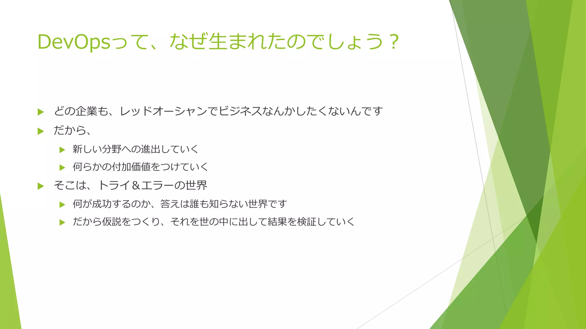 DevOpsって、なぜ生まれたのでしょう？
 どの企業も、レッドオーシャンでビジネスなんかしたくないんです
 だから、
 新しい分野への進出していく
 何らかの付加価値をつけていく
 そこは、トライ＆エラーの世界
 何が成功するのか、答えは誰も知らない世界です
 だから仮説をつくり、それを世の中に出して結果を検証していく
 
