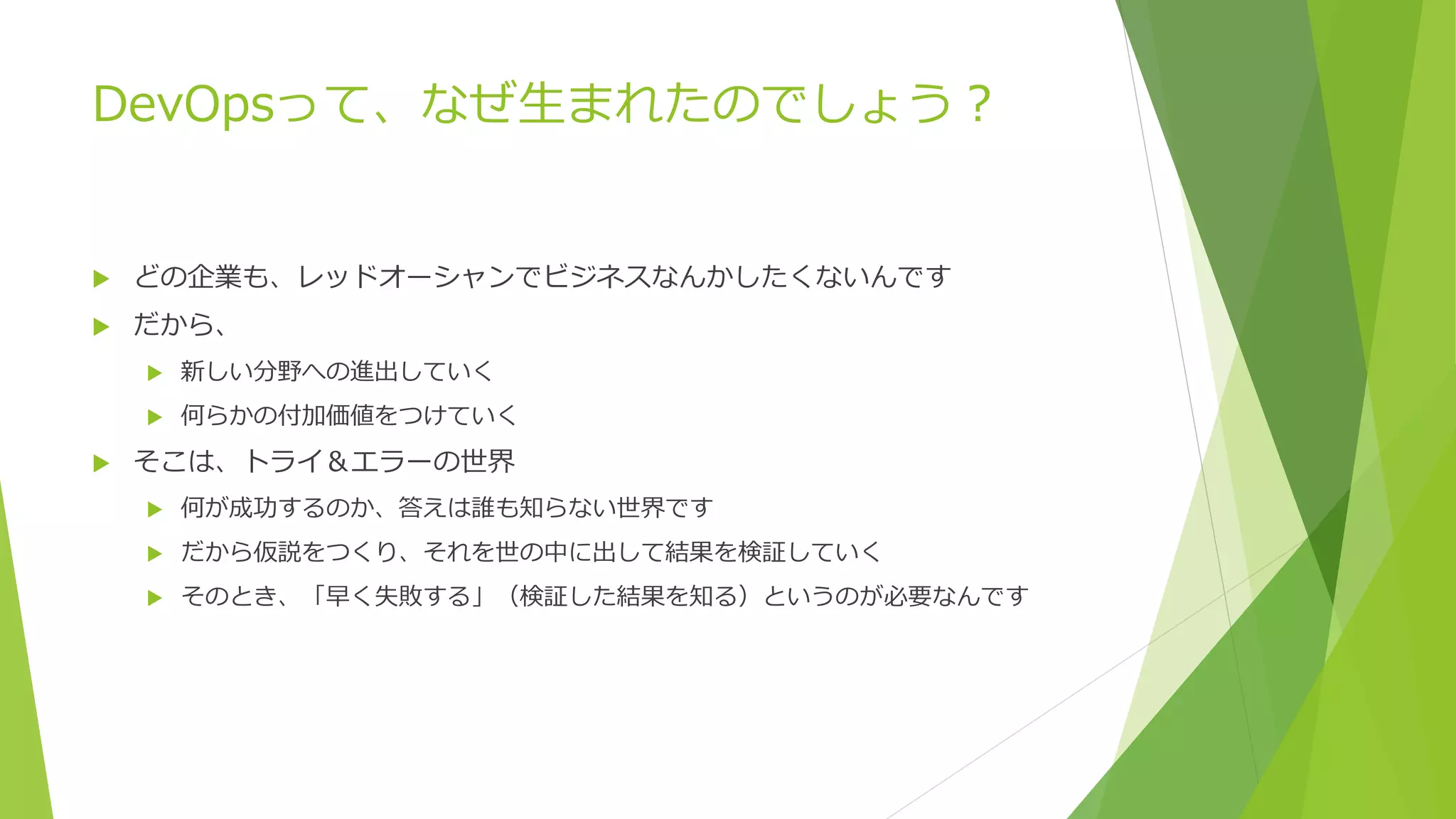 DevOpsって、なぜ生まれたのでしょう？
 どの企業も、レッドオーシャンでビジネスなんかしたくないんです
 だから、
 新しい分野への進出していく
 何らかの付加価値をつけていく
 そこは、トライ＆エラーの世界
 何が成功するのか、答えは誰も知らない世界です
 だから仮説をつくり、それを世の中に出して結果を検証していく
 そのとき、「早く失敗する」（検証した結果を知る）というのが必要なんです
 