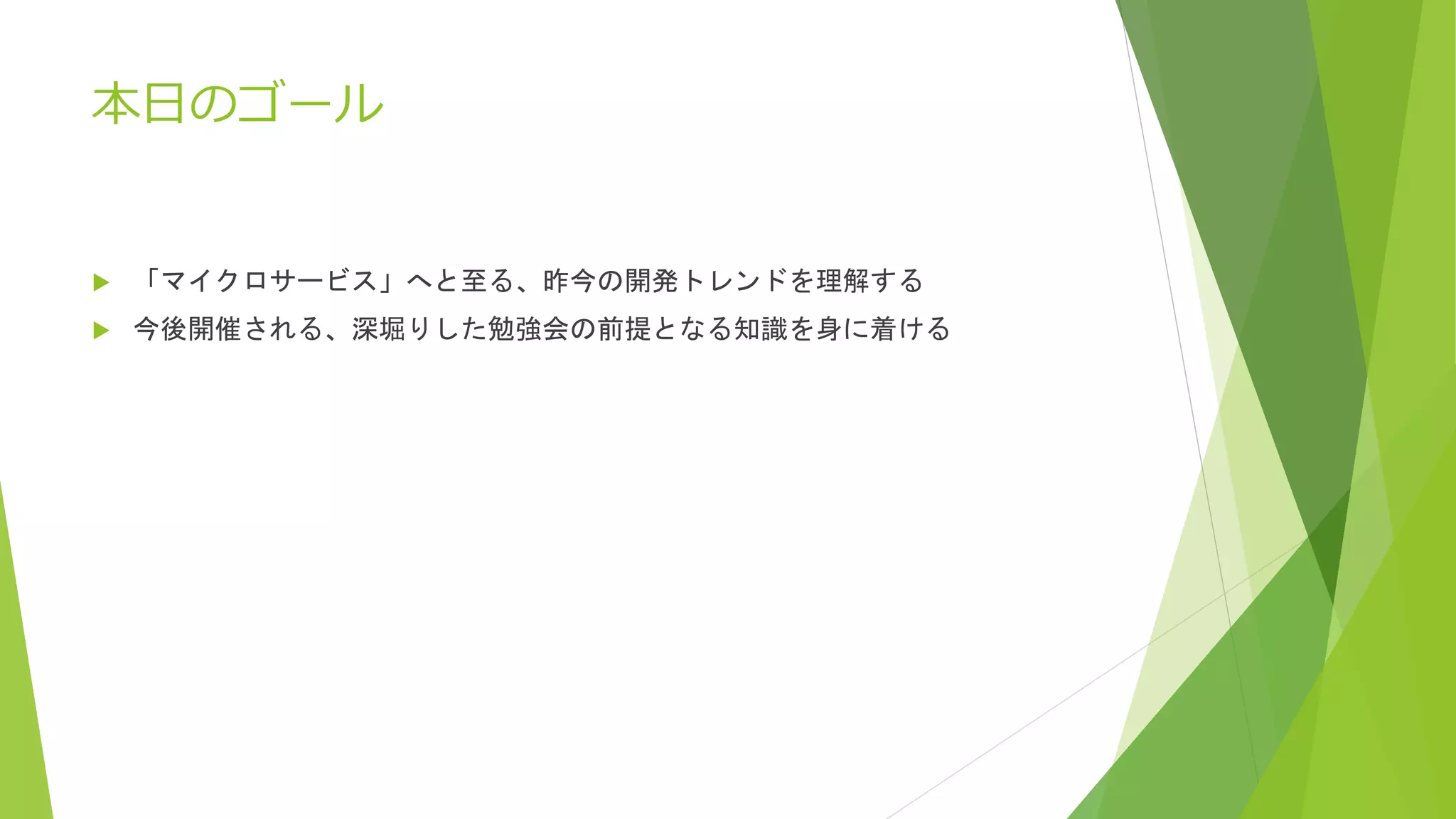 本日のゴール
 「マイクロサービス」へと至る、昨今の開発トレンドを理解する
 今後開催される、深堀りした勉強会の前提となる知識を身に着ける
 