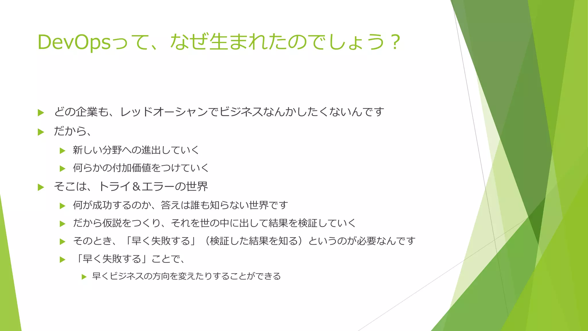 DevOpsって、なぜ生まれたのでしょう？
 どの企業も、レッドオーシャンでビジネスなんかしたくないんです
 だから、
 新しい分野への進出していく
 何らかの付加価値をつけていく
 そこは、トライ＆エラーの世界
 何が成功するのか、答えは誰も知らない世界です
 だから仮説をつくり、それを世の中に出して結果を検証していく
 そのとき、「早く失敗する」（検証した結果を知る）というのが必要なんです
 「早く失敗する」ことで、
 早くビジネスの方向を変えたりすることができる
 