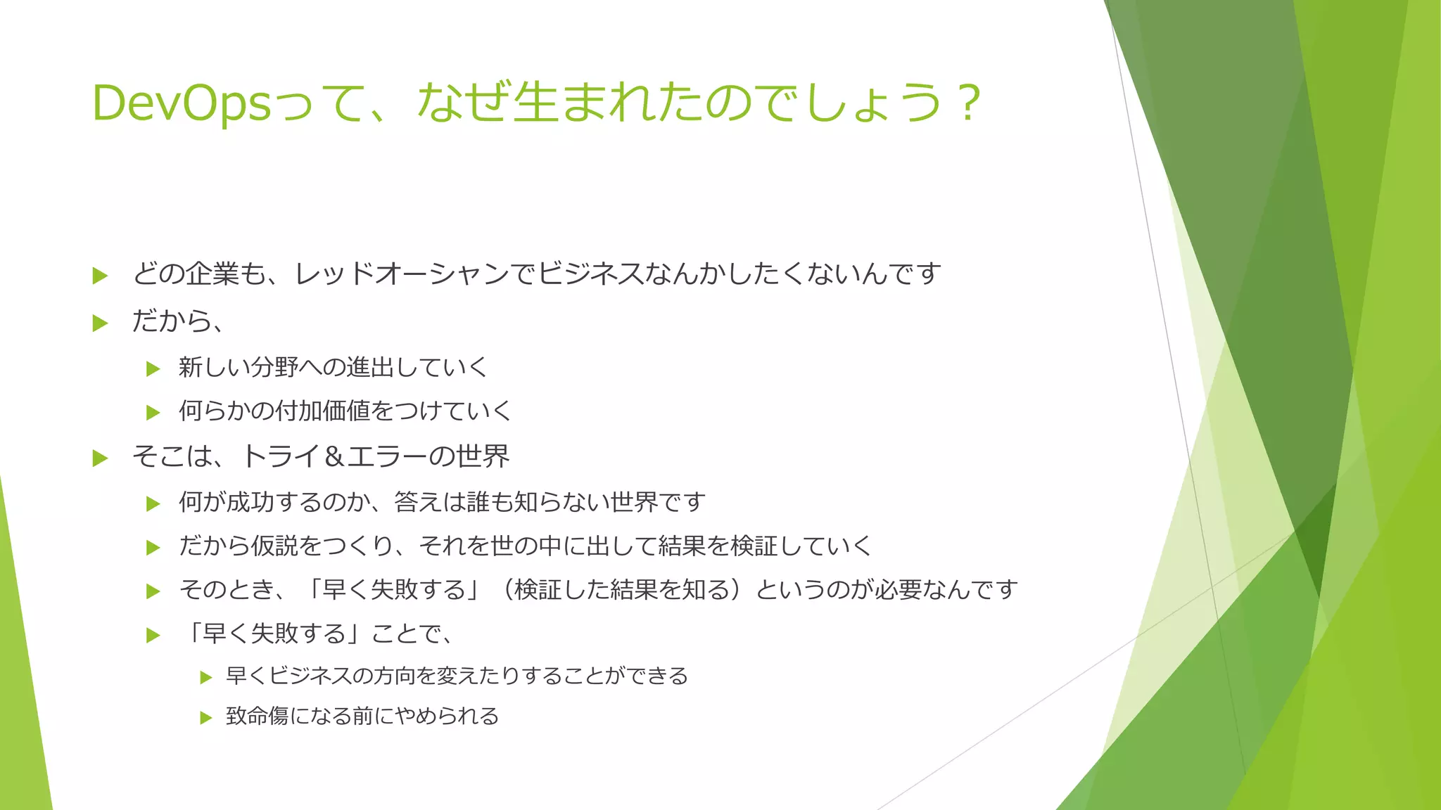 DevOpsって、なぜ生まれたのでしょう？
 どの企業も、レッドオーシャンでビジネスなんかしたくないんです
 だから、
 新しい分野への進出していく
 何らかの付加価値をつけていく
 そこは、トライ＆エラーの世界
 何が成功するのか、答えは誰も知らない世界です
 だから仮説をつくり、それを世の中に出して結果を検証していく
 そのとき、「早く失敗する」（検証した結果を知る）というのが必要なんです
 「早く失敗する」ことで、
 早くビジネスの方向を変えたりすることができる
 致命傷になる前にやめられる
 