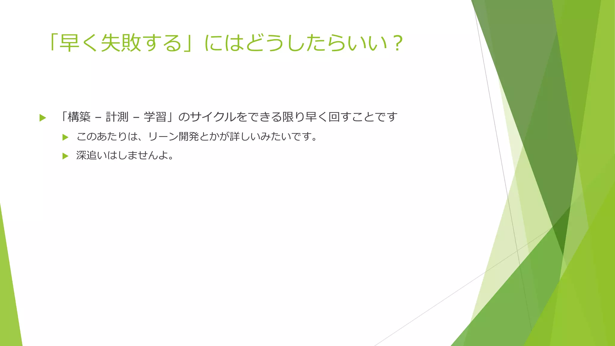 「早く失敗する」にはどうしたらいい？
 「構築 – 計測 – 学習」のサイクルをできる限り早く回すことです
 このあたりは、リーン開発とかが詳しいみたいです。
 深追いはしませんよ。
 