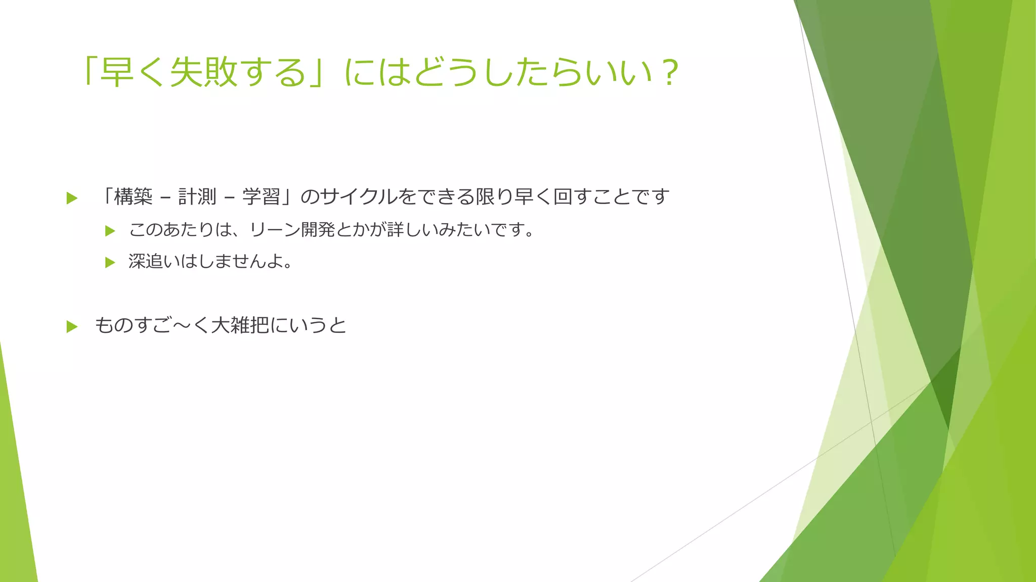 「早く失敗する」にはどうしたらいい？
 「構築 – 計測 – 学習」のサイクルをできる限り早く回すことです
 このあたりは、リーン開発とかが詳しいみたいです。
 深追いはしませんよ。
 ものすご～く大雑把にいうと
 