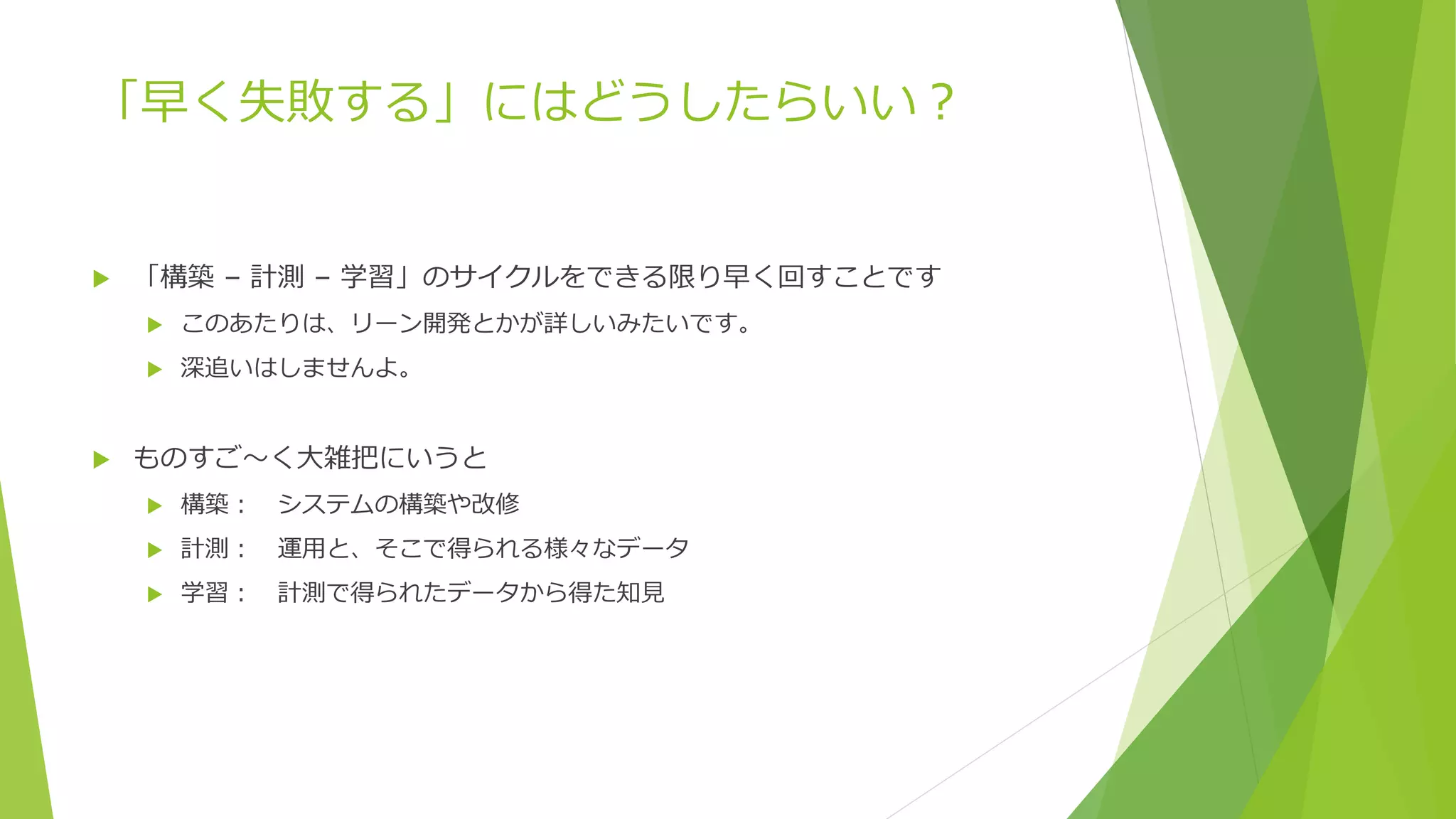 「早く失敗する」にはどうしたらいい？
 「構築 – 計測 – 学習」のサイクルをできる限り早く回すことです
 このあたりは、リーン開発とかが詳しいみたいです。
 深追いはしませんよ。
 ものすご～く大雑把にいうと
 構築： システムの構築や改修
 計測： 運用と、そこで得られる様々なデータ
 学習： 計測で得られたデータから得た知見
 