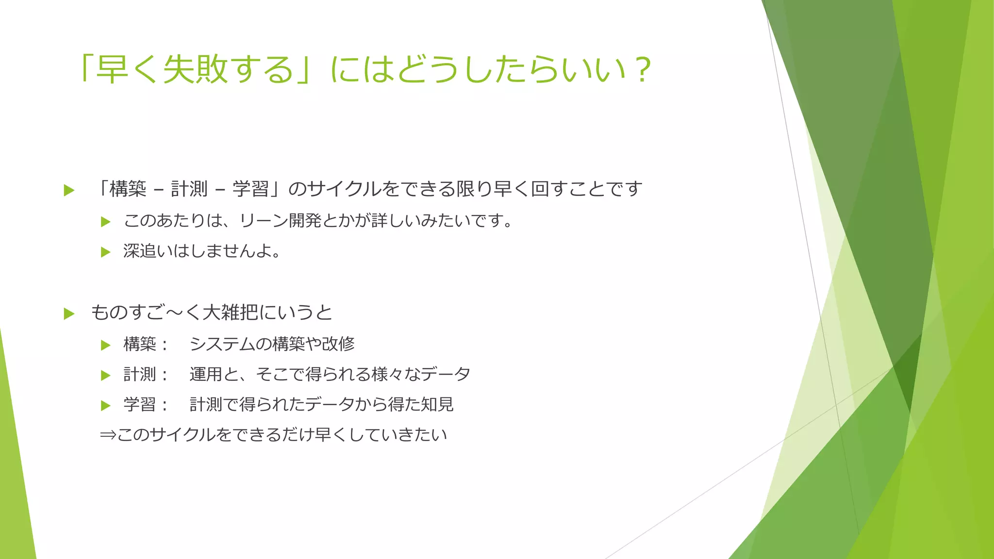「早く失敗する」にはどうしたらいい？
 「構築 – 計測 – 学習」のサイクルをできる限り早く回すことです
 このあたりは、リーン開発とかが詳しいみたいです。
 深追いはしませんよ。
 ものすご～く大雑把にいうと
 構築： システムの構築や改修
 計測： 運用と、そこで得られる様々なデータ
 学習： 計測で得られたデータから得た知見
⇒このサイクルをできるだけ早くしていきたい
 