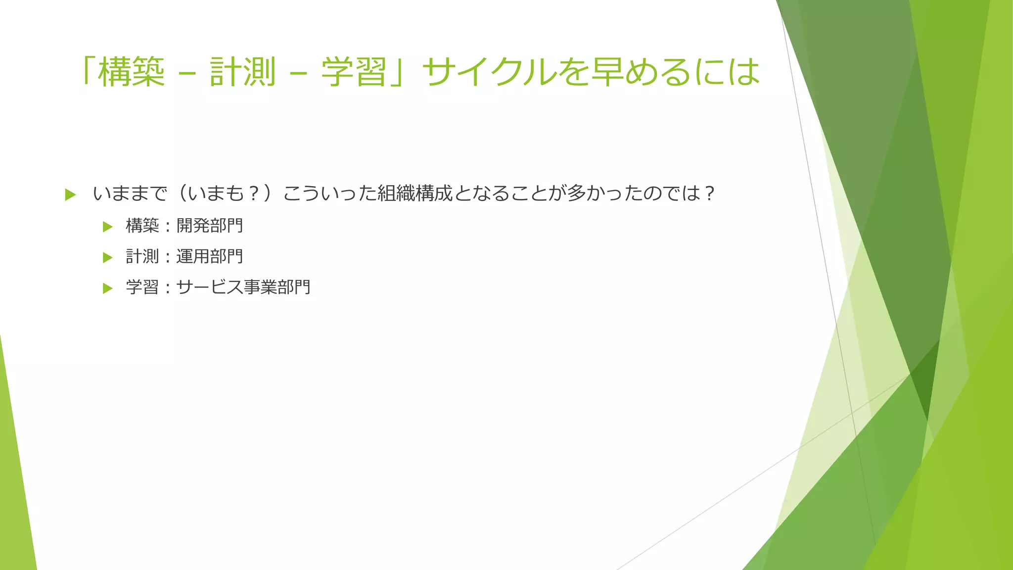 「構築 – 計測 – 学習」サイクルを早めるには
 いままで（いまも？）こういった組織構成となることが多かったのでは？
 構築：開発部門
 計測：運用部門
 学習：サービス事業部門
 