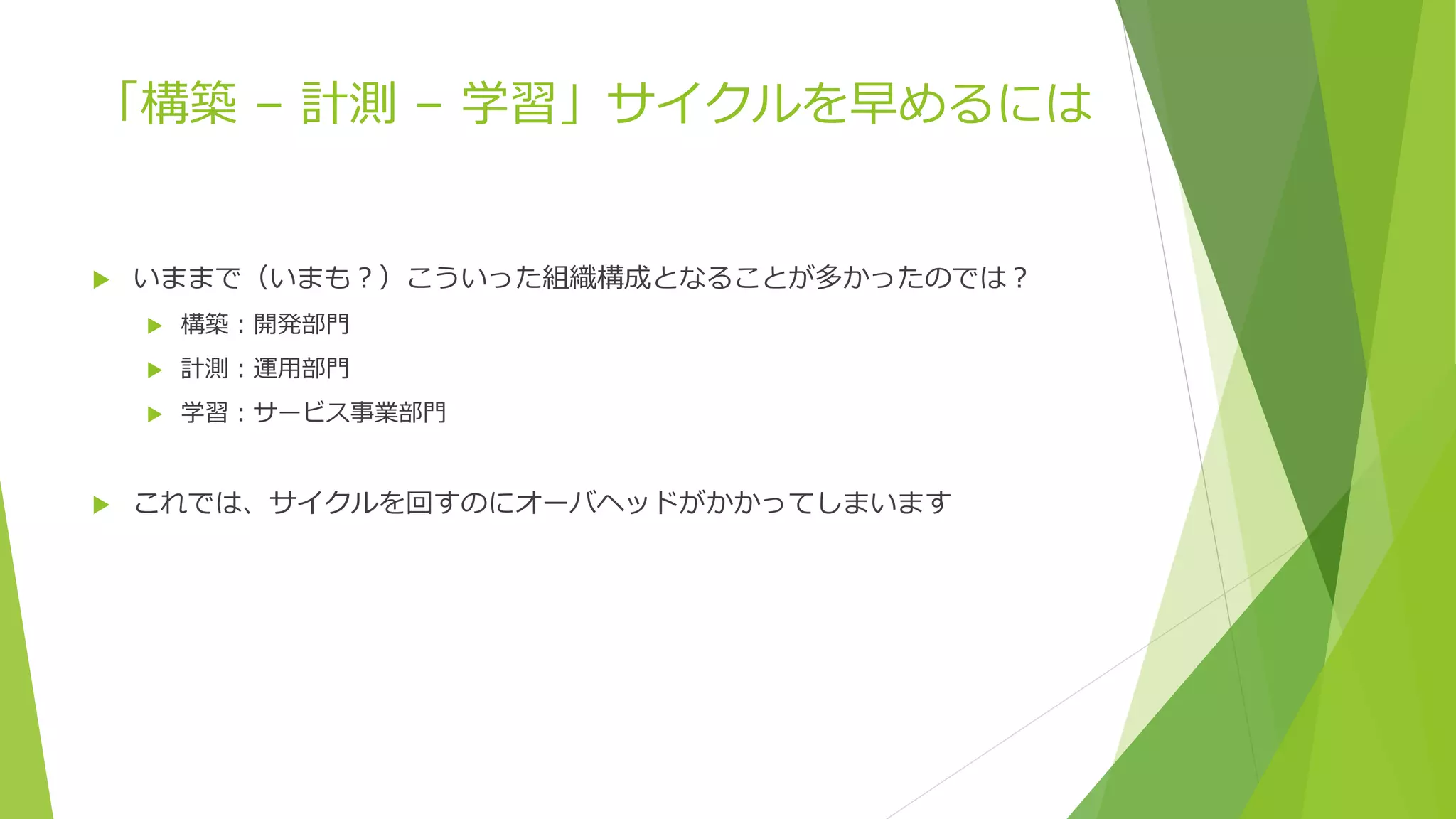 「構築 – 計測 – 学習」サイクルを早めるには
 いままで（いまも？）こういった組織構成となることが多かったのでは？
 構築：開発部門
 計測：運用部門
 学習：サービス事業部門
 これでは、サイクルを回すのにオーバヘッドがかかってしまいます
 