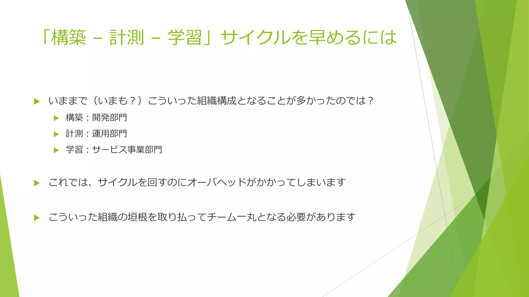 「構築 – 計測 – 学習」サイクルを早めるには
 いままで（いまも？）こういった組織構成となることが多かったのでは？
 構築：開発部門
 計測：運用部門
 学習：サービス事業部門
 これでは、サイクルを回すのにオーバヘッドがかかってしまいます
 こういった組織の垣根を取り払ってチーム一丸となる必要があります
 